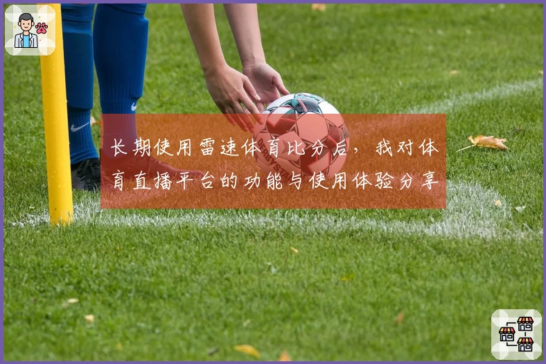 长期使用雷速体育比分后，我对体育直播平台的功能与使用体验分享