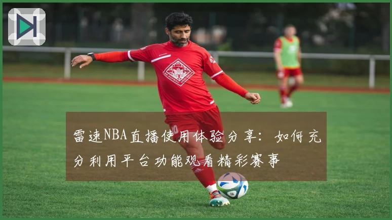 雷速NBA直播使用体验分享：如何充分利用平台功能观看精彩赛事