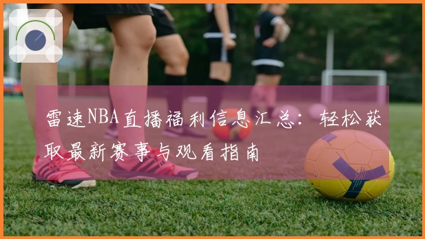 雷速NBA直播福利信息汇总：轻松获取最新赛事与观看指南